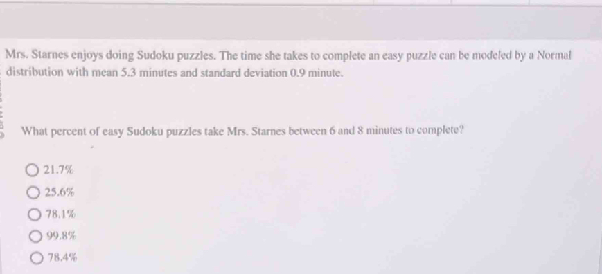 Mrs. Starnes enjoys doing Sudoku puzzles. The time she takes to complete an easy puzzle can be modeled by a Normal
distribution with mean 5.3 minutes and standard deviation 0.9 minute.
What percent of easy Sudoku puzzles take Mrs. Starnes between 6 and 8 minutes to complete?
21.7%
25.6%
78.1%
99.8%
78.4%