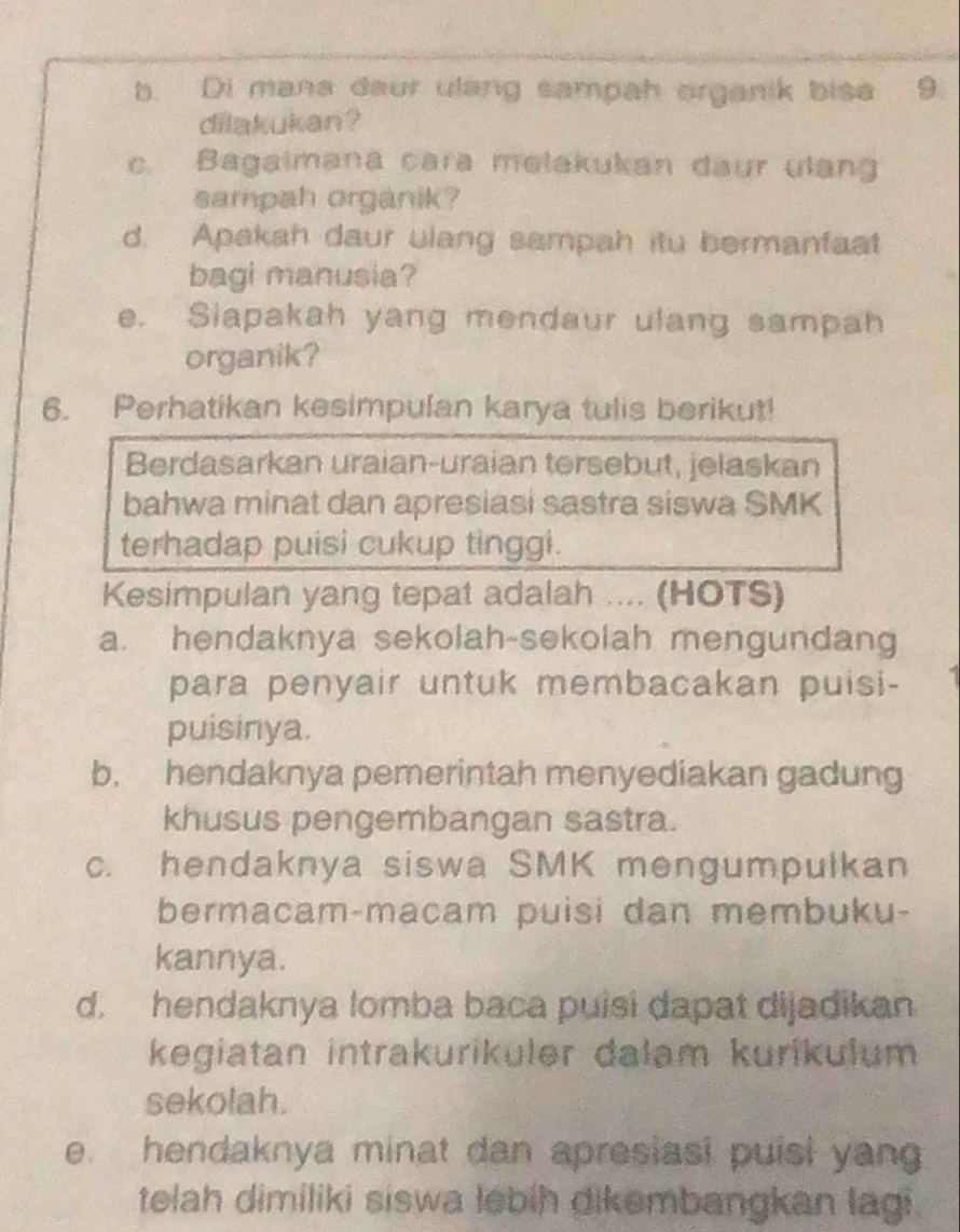 Di mana daur ulang sampah organik bise 9
dilakukan?
c. Bagaimana cara melakukan daur ulang
sampah organik?
d. Apakah daur ulang sampah itu bermanfaat
bagi manusia?
e. Siapakah yang mendaur ulang sampah
organik?
6. Perhatikan kesimpulan karya tulis berikut!
Berdasarkan uraian-uraian tersebut, jelaskan
bahwa minat dan apresiasi sastra siswa SMK
terhadap puisi cukup tinggi.
Kesimpulan yang tepat adalah .... (HOTS)
a. hendaknya sekolah-sekolah mengundang
para penyair untuk membacakan puisi-
puisinya.
b, hendaknya pemerintah menyediakan gadung
khusus pengembangan sastra.
c. hendaknya siswa SMK mengumpulkan
bermacam-macam puisi dan membuku-
kannya.
d. hendaknya lomba baca puisi dapat dijadikan
kegiatan intrakurikuler dalam kurikulum
sekolah.
e. hendaknya minat dan apresiasi puisi yan
telah dimiliki siswa lebih dikembangkan lagi