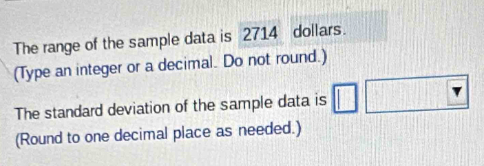 The range of the sample data is 2714 dollars. 
(Type an integer or a decimal. Do not round.) 
The standard deviation of the sample data is 
(Round to one decimal place as needed.)