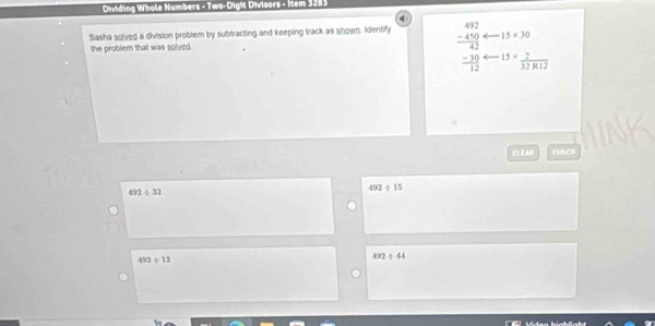 Dividing Whole Numbers - Two-Digit Divisors - İtem 3283
Sasha solved a division problem by subtracting and keeping track as shown. Identify beginarrayr 492 -410 hline 42endarray 15* 30
the problem that was solved.
 (-30)/12  15= 2/32R12 
CLZAN NOK
492+32
492/ 15
492÷  8/1  492/ 44