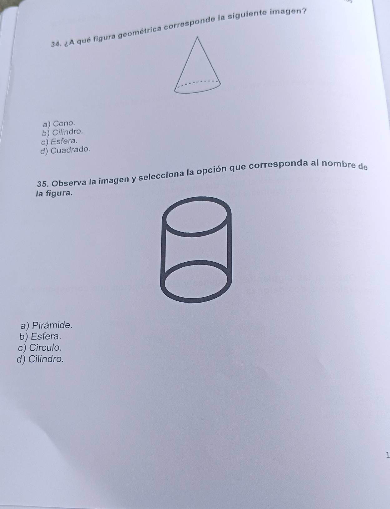 ¿A qué figura geométrica corresponde la siguiente imagen?
a) Cono.
b) Cilindro.
c) Esfera.
d) Cuadrado.
35. Observa la imagen y selecciona la opción que corresponda al nombre de
la figura.
a) Pirámide.
b) Esfera.
c) Circulo.
d) Cilindro.
1