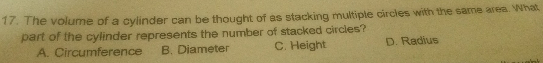 The volume of a cylinder can be thought of as stacking multiple circles with the same area. What
part of the cylinder represents the number of stacked circles?
A. Circumference B. Diameter C. Height
D. Radius