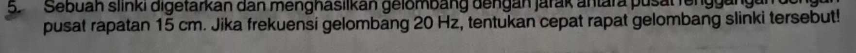 Sebuah slinki digetarkan dan menghasilkan gelömbäng dengan jarak antara pusal renggängan 
pusat rapatan 15 cm. Jika frekuensí gelombang 20 Hz, tentukan cepat rapat gelombang slinki tersebut!