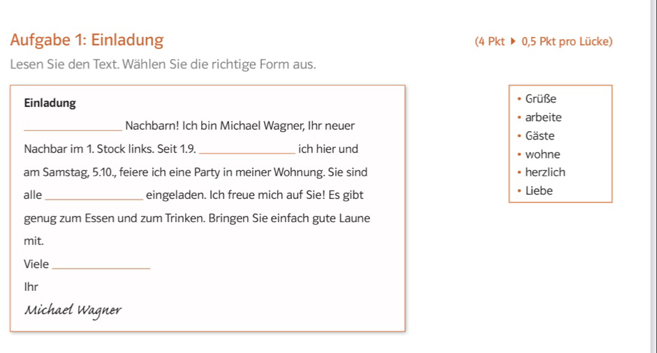 Aufgabe 1: Einladung (4Pkt>0,5Pkt pro Lücke) 
Lesen Sie den Text. Wählen Sie die richtige Form aus. 
Einladung Grüße 
arbeite 
_Nachbarn! Ich bin Michael Wagner, Ihr neuer Gäste 
Nachbar im 1. Stock links. Seit 1.9. _ich hier und wohne 
am Samstag, 5. 10., feiere ich eine Party in meiner Wohnung. Sie sind herzlich 
alle _eingeladen. Ich freue mich auf Sie! Es gibt 
Liebe 
genug zum Essen und zum Trinken. Bringen Sie einfach gute Laune 
mit. 
Viele_ 
Ihr 
Michael Wagner