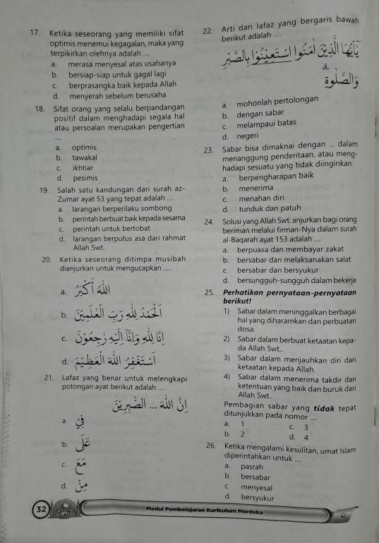 Ketika seseorang yang memiliki sifat 22. Arti dari lafaz yang bergaris bawah
berikut adalah ....
optimis menemui kegagalan, maka yang
terpikirkan olehnya adalah -..
a. merasa menyesal atas usahanya
b. bersiap-siap untuk gagal lagi
c. berprasangka baik kepada Allah
d. menyerah sebelum berusaha
18. Sifat orang yang selalu berpandangan a. mohonlah pertolongan
positif dalam menghadapi segala hal b. dengan sabar
atau persoalan merupakan pengertian c. melampaui batas
d. negeri
a, optimis
b. tawakal 23. Sabar bisa dimaknai dengan ... dalam
menanggung penderitaan, atau meng-
c. ikhtiar hadapi sesuatu yang tidak diinginkan.
d. pesimis
19. Salah satu kandungan dari surah az- a. berpengharapan baik
b. menerima
Zumar ayat 53 yang tepat adalah c. menahan diri
a. larangan berperilaku sombong d.  tunduk dan patuh
b. perintah berbuat baik kepada sesama
c. perintah untuk bertobat 24. Solusi yang Allah Swt. anjurkan bagi orang
berimán melalui firman-Nya dalam surah
d. larangan berputus asa dari rahmat al-Baqarah ayat 153 adalah ....
Allah Swt.. a. berpuasa dan membayar zakat
20. Ketika seseorang ditimpa musibah b. bersabar dan melaksanakan salat
dianjurkan untuk mengucapkan ..... c. bersabar dan bersyukur
d. bersungguh-sungguh dalam bekerja
a. 25. Perhatikan pernyataan-pernyataan
berikut!
b.
1) Sabar dalam meninggalkan berbagai
hal yang diharamkan dan perbuatan
dosa.
C. 2) Sabar dalam berbuat ketaatan kepa-
da Allah Swt..
3) Sabar dalam menjauhkan diri dari
d. ketaatan kepada Allah.
21. Lafaz yang benar untuk melengkapi 4) Sabar dalam menerima takḍir dam
potongan ayat berikut adalah ketentuan yang baik dan buruk dari
Allah Swt..
Pembagian sabar yang tidɑk tepat
ditunjukkan pada nomor ....
a. a. 1 C. 3
b. 2 d. 4
26. Ketika mengalami kesulitan, umat Islam
b. diperintahkan untuk ....
C.
a. pasrah
b. bersabar
d. c. menyesal
d. bersyukur
32
Modul Pembelajaran Kurikulum Merdeka