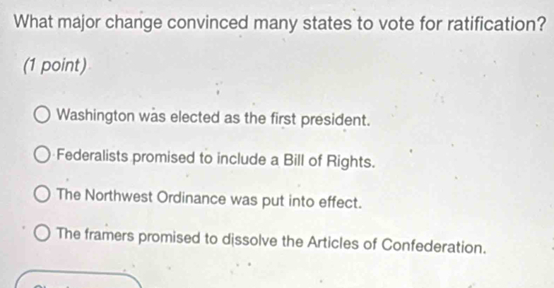 What major change convinced many states to vote for ratification?
(1 point)
Washington was elected as the first president.
Federalists promised to include a Bill of Rights.
The Northwest Ordinance was put into effect.
The framers promised to dissolve the Articles of Confederation.