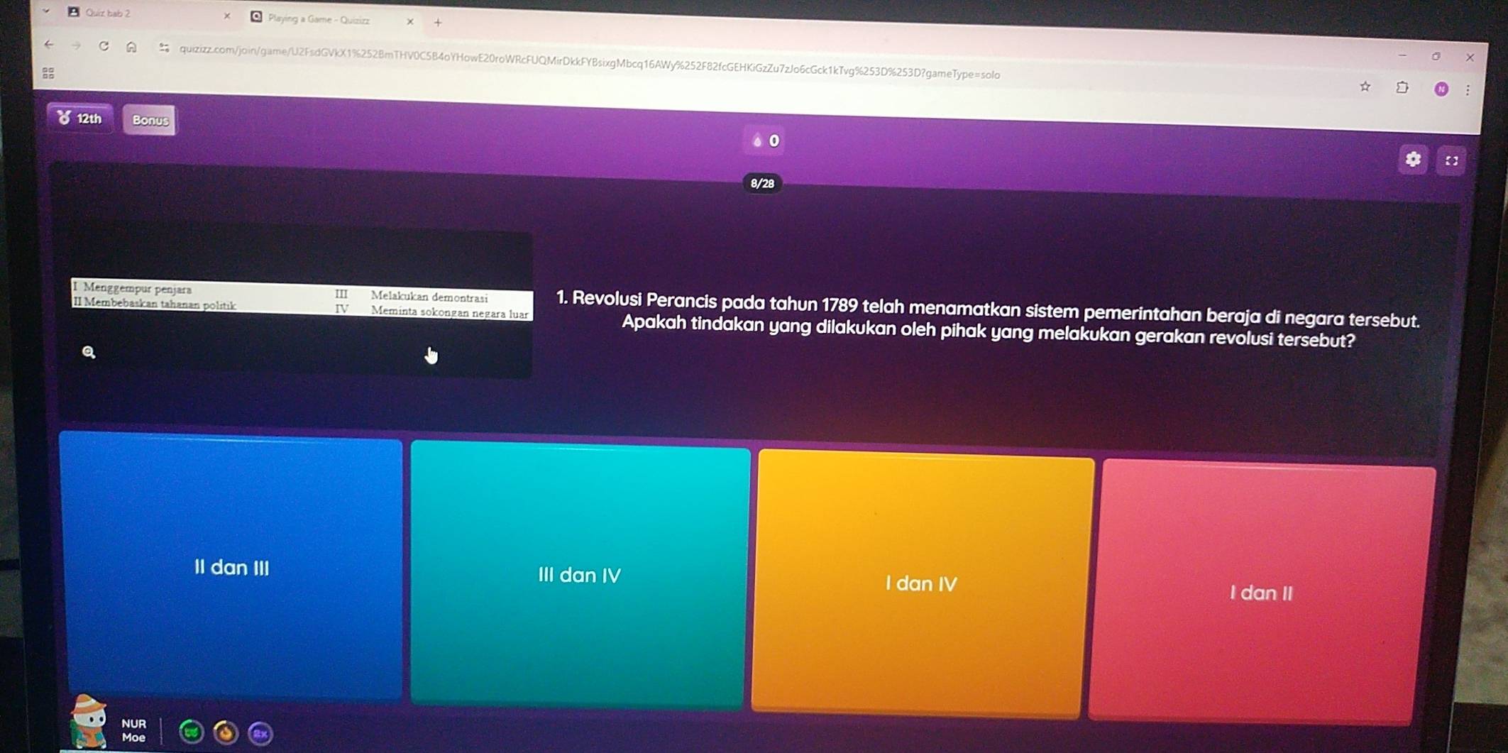 Quiz bab 2 * Playing a Game - Quizizz
quizizz.com/joingame/U2FsdGVkX1%252BmTHV0C5B4oYHowE20roWRcFUQMirDkkFYBsixgMbcq16AWy%252F82fcGEHKiGzZu7zJo6cGck1kTvg%253D%253D?gameType=solo
a3
8 12th Bonus
0
8/28
I Menggempur penjara I Melakukan demontrasi 1. Revolusi Perancis pada tahun 1789 telah menamatkan sistem pemerintahan beraja di negara tersebut.
II Membebaskan tahanan politik Meminta sokongan negara luar Apakah tindakan yang dilakukan oleh pihak yang melakukan gerakan revolusi tersebut?
a
II dan III
III dan IV I dan IV
I dan II
NUR
Moe