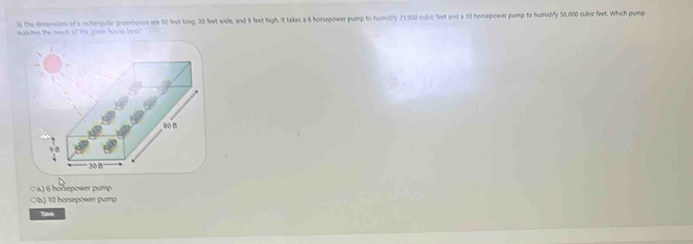 The dimensions of a rectangular greenhouse are 80 feet long, 30 feet wide, and 9 feet high. It takes a 6 horsepower pump to humidily 25,000 cubic feet and a 10 horsepower pump to humidify 50,000 cubic feet. Which pump
matches the needs of the green house best?
a) 6 honepower pump
0 b) 10 horsépower pump
Save