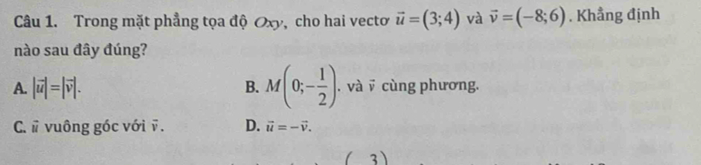 Trong mặt phẳng tọa độ Oxy, cho hai vectơ vector u=(3;4) và vector v=(-8;6). Khẳng định
nào sau đây đúng?
A. |vector u|=|vector v|. B. M(0;- 1/2 ). . và v cùng phương.
D.
C. # vuông góc với ỹ . vector u=-vector v. 
3