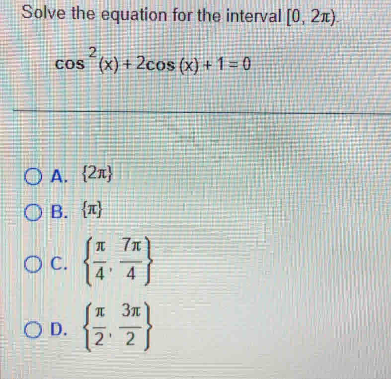 Solve the equation for the interval [0,2π ).
cos^2(x)+2cos (x)+1=0
A.  2π 
B.  π 
C.   π /4 , 7π /4 
D.   π /2 , 3π /2 