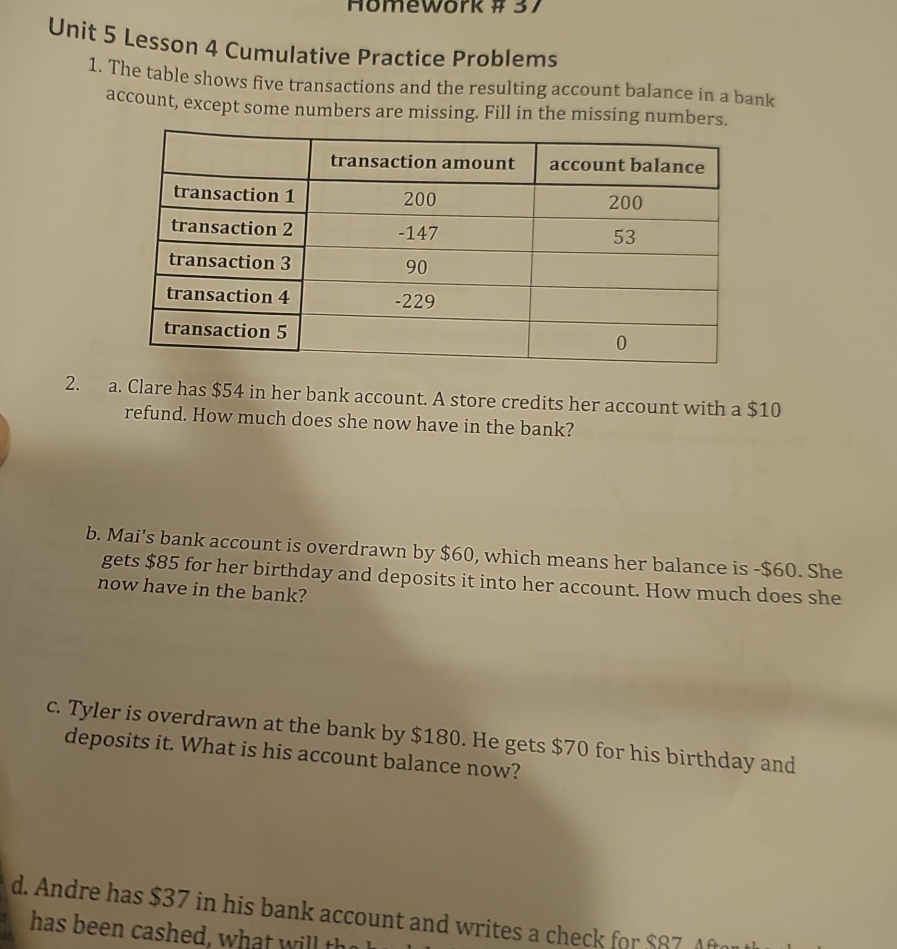 Homework # 37 
Unit 5 Lesson 4 Cumulative Practice Problems 
1. The table shows five transactions and the resulting account balance in a bank 
account, except some numbers are missing. Fill in the missing numbers. 
2. a. Clare has $54 in her bank account. A store credits her account with a $10
refund. How much does she now have in the bank? 
b. Mai's bank account is overdrawn by $60, which means her balance is - $60. She 
gets $85 for her birthday and deposits it into her account. How much does she 
now have in the bank? 
c. Tyler is overdrawn at the bank by $180. He gets $70 for his birthday and 
deposits it. What is his account balance now? 
d. Andre has $37 in his bank account and writes a check for $87 Aft 
has been cashed, w hat w ill the