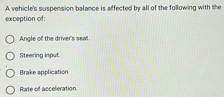 A vehicle's suspension balance is affected by all of the following with the
exception of:
Angle of the driver's seat.
Steering input.
Brake application
Rate of acceleration.