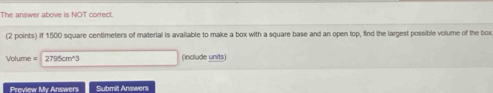 The answer above is NOT correct. 
(2 points) if 1500 square centimeters of material is available to make a box with a square base and an open top, find the largest possible volume of the box
Volume = 2725cm^+3 (include units) 
Preview My Answers Submit Answers