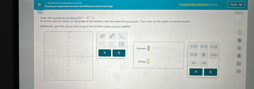 ( Exponential and Logarithmic Functions
Graphing an exponential function and finding its domain and range _———_ 45 Taylor v
Español
Graph the exponential function g(x)=-4^x+1. 
To do this, plot two points on the graph of the function, and also draw the asymptote. Then click on the graph-a-function button.
Additionally, give the domain and range of the function using interval notation.
?
(□,□)
Domain: [□,□] (□,□]
×
[□.□) □u□
Range: -∞
∞
×