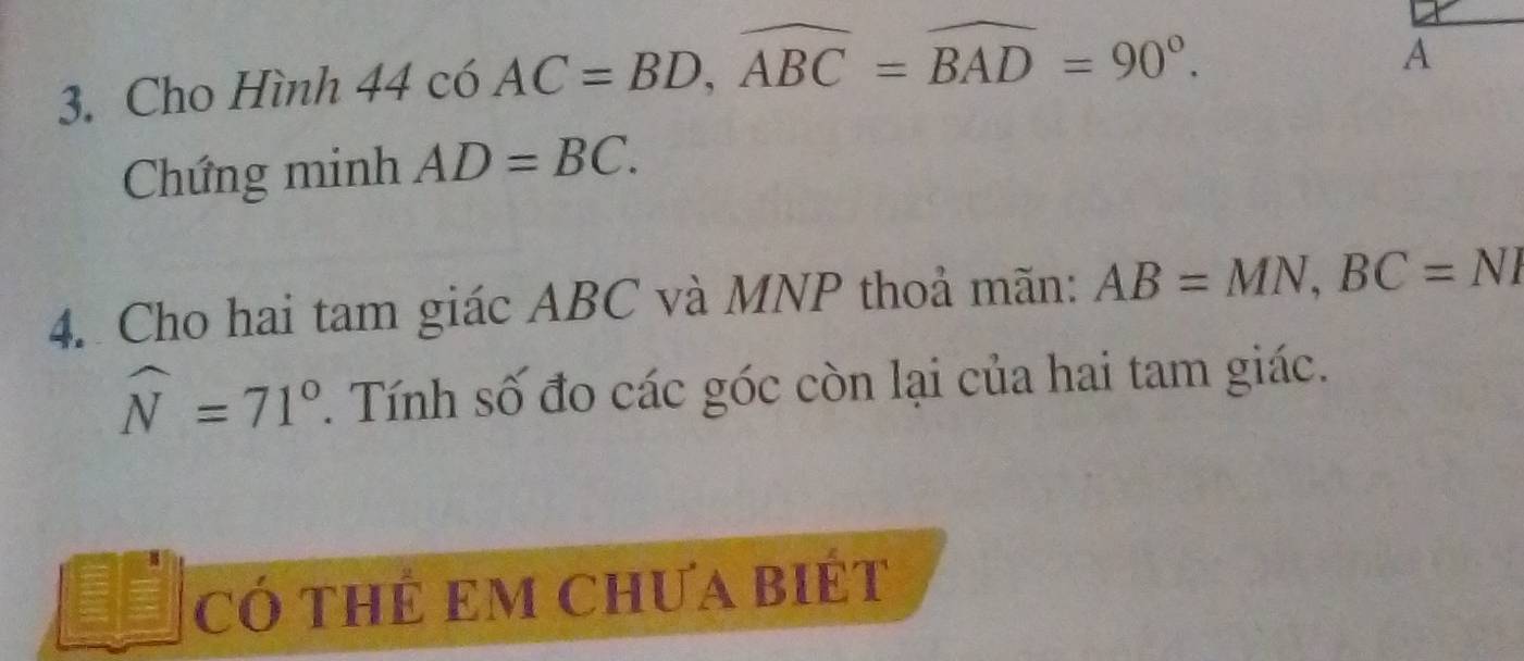 Cho Hình 44 có AC=BD, widehat ABC=widehat BAD=90°. 
Chứng minh AD=BC. 
4. Cho hai tam giác ABC và MNP thoả mãn: AB=MN, BC=NI
widehat N=71°. Tính số đo các góc còn lại của hai tam giác. 
có thẻ em Chưa biét