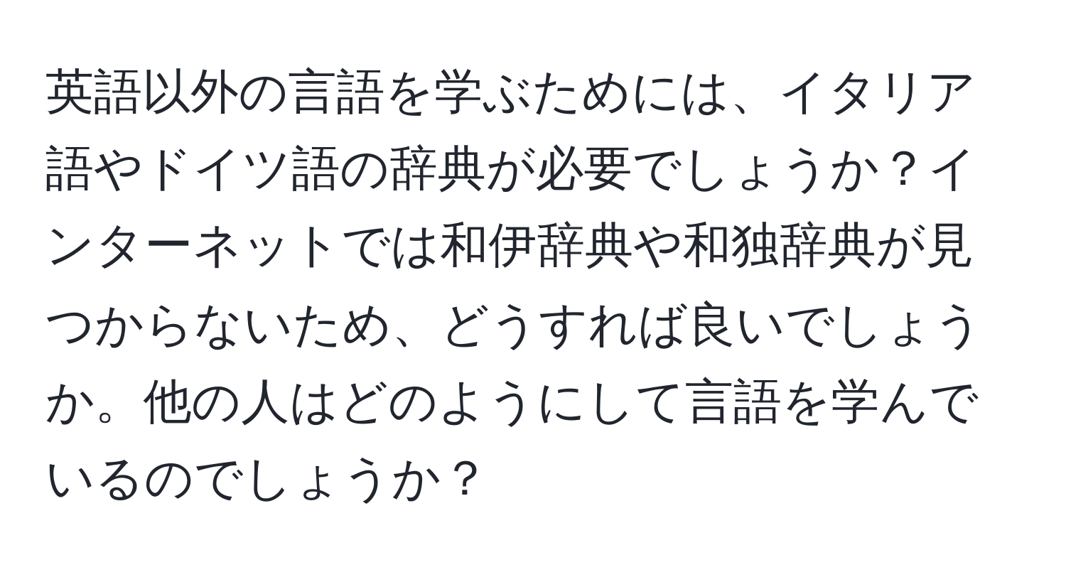 英語以外の言語を学ぶためには、イタリア語やドイツ語の辞典が必要でしょうか？インターネットでは和伊辞典や和独辞典が見つからないため、どうすれば良いでしょうか。他の人はどのようにして言語を学んでいるのでしょうか？