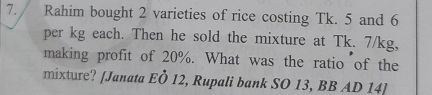 Rahim bought 2 varieties of rice costing Tk. 5 and 6
per kg each. Then he sold the mixture at Tk. 7/kg, 
making profit of 20%. What was the ratio of the 
mixture? [Janata EÖ 12, Rupali bank SO 13, BB AD 14]