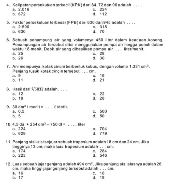 Kelipatan persekutuan terkecil (KPK) dari 84, 72 dan 96 adalah . . . .
a. 2.016 c. 224
b. 672 d. 112
5. Faktor persekutuan terbesar (FPB) dari 630 dan 945 adalah . . . .
a. 2.590 c. 315
b. 630 d. 70
6. Sebuah penampung air yang volumenya 450 liter dalam keadaan kosong.
Penampungan air tersebut diisi menggunakan pompa air hingga penuh dalam
waktu 18 menit. Debit air yang dihasilkan pompa air . . . liter/menit.
a. 25 c. 28
b. 26 d. 30
7. Ani mempunyai kotak cincin berbentuk kubus, dengan volume 1.331cm^3. 
Panjang rusuk kotak cincin tersebut . . . cm.
a. 9
b. 11 d. 21 c. 19
8. Hasil dari sqrt[3](5832) adalah . . . ,
a. 12 c. 22
b. 18 d. 28
9. 30dm^3/menit= _t /detik
a. 0,5 c. 500
b. 5 d. 50
10. 4,5dal+254dm^3-750dl= _ liter
a. 224 c. 704
b. 629 d. 779
11. Panjang sisi-sisi sejajar sebuah trapesium adalah 18 cm dan 24 cm. Jika
tingginya 13 cm, maka luas trapesium adalah .. . cm.
a. 174 c. 284
b. 223 d. 546
12. Luas sebuah jajar genjang adalah 494cm^2. Jika panjang sisi alasnya adalah 26
cm, maka tinggi jajar genjang tersebut adalah . . . cm.
a. 16 c. 18
b. 17 d. 19