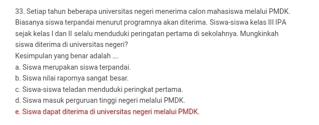 Setiap tahun beberapa universitas negeri menerima calon mahasiswa melalui PMDK.
Biasanya siswa terpandai menurut programnya akan diterima. Siswa-siswa kelas III IPA
sejak kelas I dan II selalu menduduki peringatan pertama di sekolahnya. Mungkinkah
siswa diterima di universitas negeri?
Kesimpulan yang benar adalah ....
a. Siswa merupakan siswa terpandai.
b. Siswa nilai rapornya sangat besar.
c. Siswa-siswa teladan menduduki peringkat pertama.
d. Siswa masuk perguruan tinggi negeri melalui PMDK.
e. Siswa dapat diterima di universitas negeri melalui PMDK.