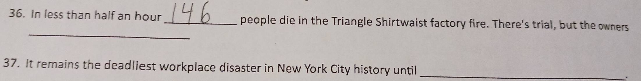 In less than half an hour _people die in the Triangle Shirtwaist factory fire. There's trial, but the owners 
_ 
37. It remains the deadliest workplace disaster in New York City history until_ 
.