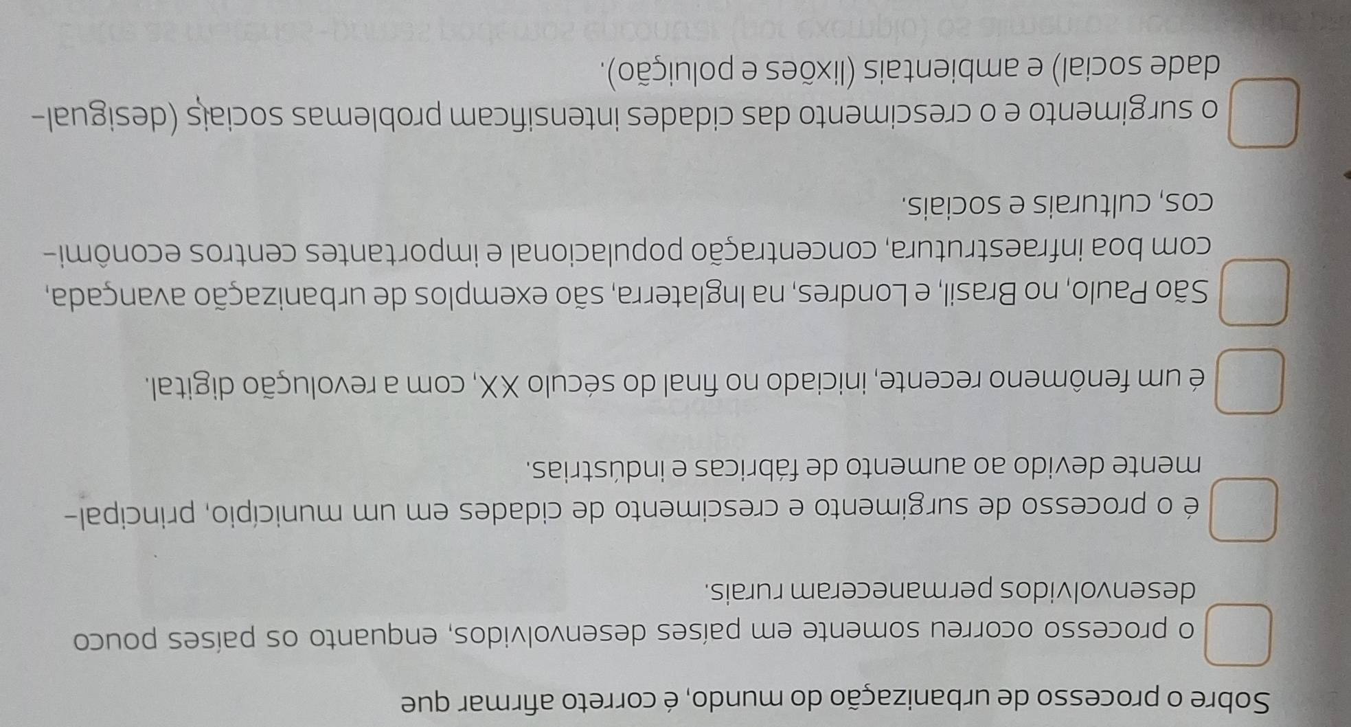 Sobre o processo de urbanização do mundo, é correto afirmar que
o processo ocorreu somente em países desenvolvidos, enquanto os países pouco
desenvolvidos permaneceram rurais.
é o processo de surgimento e crescimento de cidades em um município, principal-
mente devido ao aumento de fábricas e indústrias.
é um fenômeno recente, iniciado no final do século XX, com a revolução digital.
São Paulo, no Brasil, e Londres, na Inglaterra, são exemplos de urbanização avançada,
com boa infraestrutura, concentração populacional e importantes centros econômi-
cos, culturais e sociais.
o surgimento e o crescimento das cidades intensificam problemas sociais (desigual-
dade social) e ambientais (lixões e poluição).