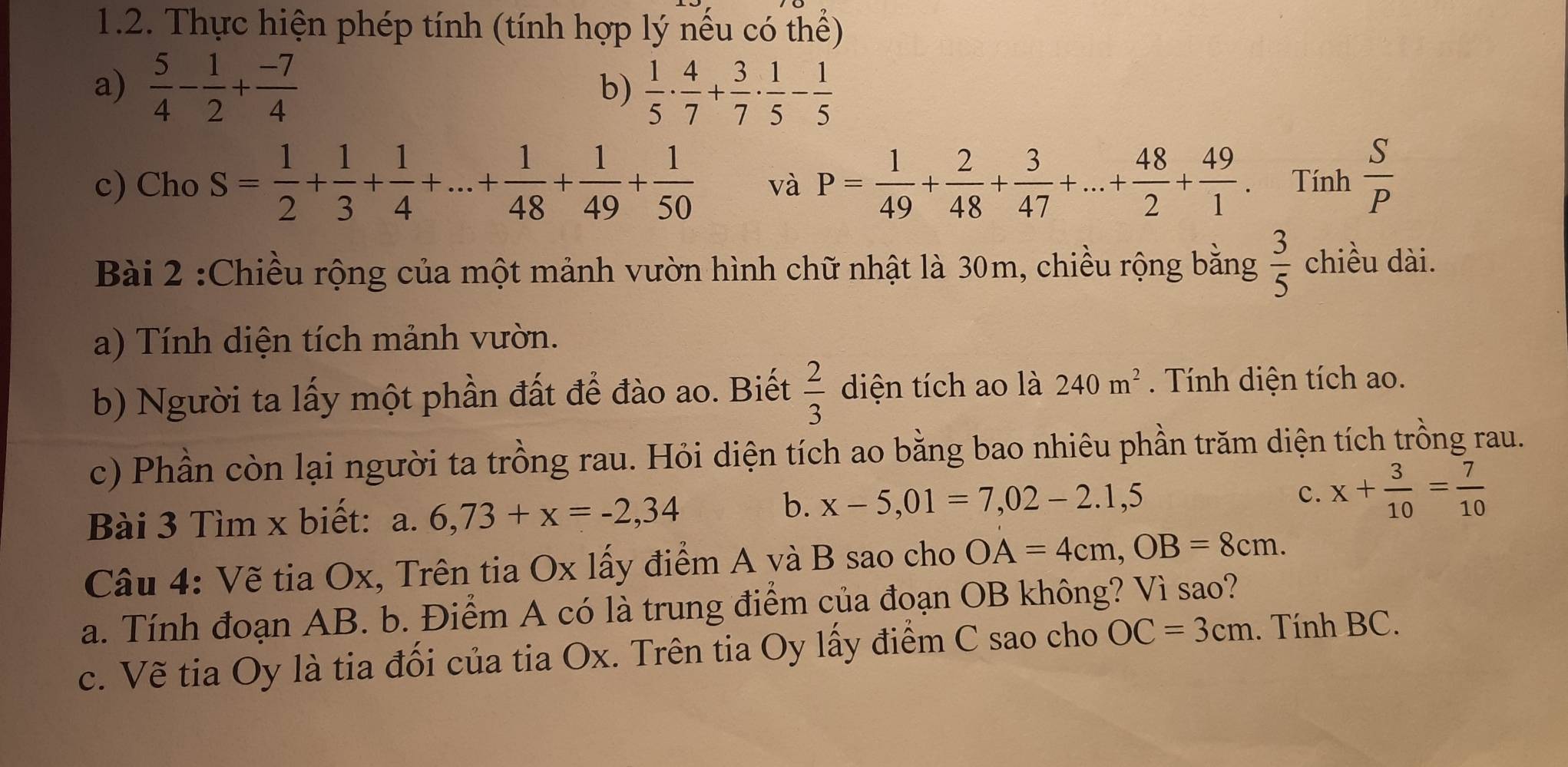 Thực hiện phép tính (tính hợp lý nếu có thể)
a)  5/4 - 1/2 + (-7)/4  b)  1/5 ·  4/7 + 3/7 ·  1/5 - 1/5 
c) Cho S= 1/2 + 1/3 + 1/4 +...+ 1/48 + 1/49 + 1/50  và P= 1/49 + 2/48 + 3/47 +...+ 48/2 + 49/1 . Tính  S/P 
Bài 2 :Chiều rộng của một mảnh vườn hình chữ nhật là 30m, chiều rộng bằng  3/5  chiều dài.
a) Tính diện tích mảnh vườn.
b) Người ta lấy một phần đất để đào ao. Biết  2/3  diện tích ao là 240m^2. Tính diện tích ao.
c) Phần còn lại người ta trồng rau. Hỏi diện tích ao bằng bao nhiêu phần trăm diện tích trồng rau.
Bài 3 Tìm x biết: a. 6,73+x=-2,34
b. x-5,01=7,02-2.1,5 c. x+ 3/10 = 7/10 
Câu 4: Vẽ tia Ox, Trên tia Ox lấy điểm A và B sao cho OA=4cm,OB=8cm.
a. Tính đoạn AB. b. Điểm A có là trung điểm của đoạn OB không? Vì sao?
c. Vẽ tia Oy là tia đối của tia Ox. Trên tia Oy lấy điểm C sao cho OC=3cm. Tính BC.