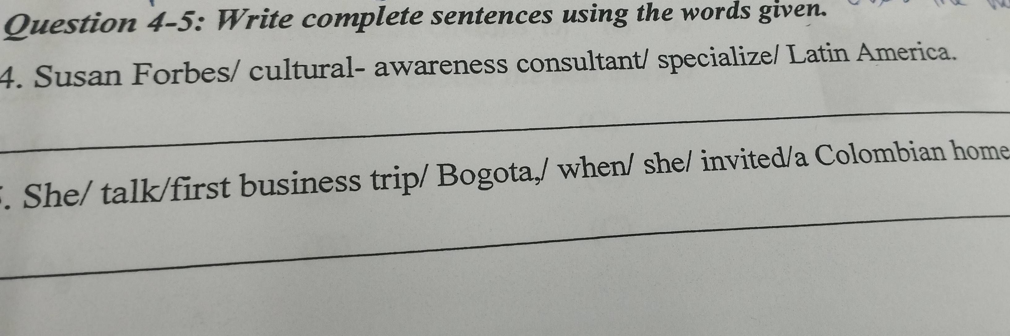 Question 4-5: Write complete sentences using the words given. 
4. Susan Forbes/ cultural- awareness consultant/ specialize/ Latin America. 
_ 
_ 
. She/ talk/first business trip/ Bogota,/ when/ she/ invited/a Colombian home