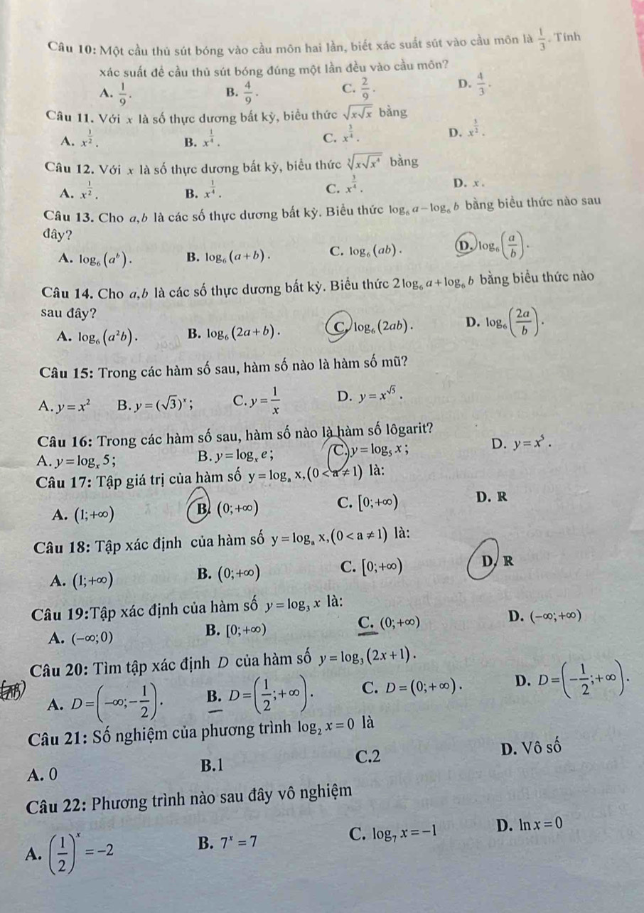 Một cầu thủ sút bóng vào cầu môn hai lần, biết xác suất sút vào cầu môn là  1/3 . Tính
xác suất đề cầu thủ sút bóng đúng một lần đều vào cầu môn?
C.
A.  1/9 .  4/9 .  2/9 ·
B.
D.  4/3 .
Câu 11. Với x là số thực dương bất kỳ, biểu thức sqrt(xsqrt x) dot ang
A. x^(frac 1)2. x^(frac 1)4. C. x^(frac 3)4.
D. x^(frac 3)2.
B.
Câu 12. Với x là số thực dương bất kỳ, biểu thức sqrt[3](xsqrt x^4) bàng
A. x^(frac 1)2. x^(frac 1)4. C. x^(frac 3)4.
D. x .
B.
Câu 13. Cho a,b là các số thực dương bắt kỳ. Biểu thức log _6a-log _6 6 bằng biều thức nào sau
đây?
A. log _6(a^b). B. log _6(a+b). C. log _6(ab). D. log _6( a/b ).
Câu 14. Cho đ,b là các số thực dương bất kỳ. Biểu thức 2log _6a+log _6 b bằng biểu thức nào
sau đây?
A. log _6(a^2b). B. log _6(2a+b). C log _6(2ab). D. log _6( 2a/b ).
Câu 15: Trong các hàm số sau, hàm số nào là hàm số mũ?
A. y=x^2 B. y=(sqrt(3))^x : C. y= 1/x  D. y=x^(sqrt(5)).
Câu 16: Trong các hàm số sau, hàm số nào là hàm số lôgarit?
D. y=x^5.
A. y=log _x5
B. y=log _xe; C y=log _5x;
Câu 17: Tập giá trị của hàm số y=log _ax,(0 là:
A. (1;+∈fty )
B (0;+∈fty )
C. [0;+∈fty ) D. R
Câu 18:That a o xác định của hàm số y=log _ax,(0 là:
A. (1;+∈fty )
B. (0;+∈fty )
C. [0;+∈fty ) D. R
Câu 19:T Tập xác định của hàm số y=log _3x là:
D. (-∈fty ;+∈fty )
A. (-∈fty ;0)
B. [0;+∈fty )
C. (0;+∈fty )
Câu 20: Tìm tập xác định D của hàm số y=log _3(2x+1).
A. D=(-∈fty ;- 1/2 ). B. D=( 1/2 ;+∈fty ). C. D=(0;+∈fty ). D. D=(- 1/2 ;+∈fty ).
* Câu 21: Số nghiệm của phương trình log _2x=0 là
C.2
A. 0 B.1 D. Vhat oshat o
Câu 22: Phương trình nào sau đây vô nghiệm
A. ( 1/2 )^x=-2
B. 7^x=7
C. log _7x=-1 D. ln x=0