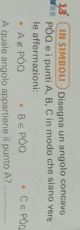 IN SIMBOLI Disegna un angolo concavo 
PÖQ e i punti A, B, C in modo che siano vere 
le affermazioni:
A∉ Poverline OQ
B∈ Pdot OQ
C∈ Pdot OQ
A quale angolo appartiene il punto A?_