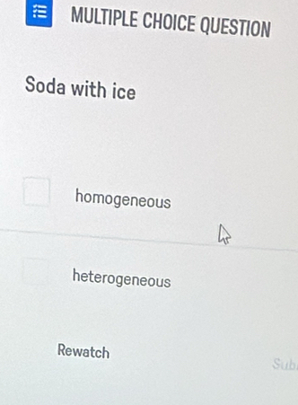 a MULTIPLE CHOICE QUESTION
Soda with ice
homogeneous
heterogeneous
Rewatch Sub