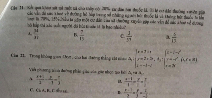 Kết quả khảo sát tại một xã cho thấy có 20% cư dân hút thuốc lá. Tỉ lệ cư dân thường xuyên gặp
các vận đề sức khoẻ về đường hô hấp trong số những người hút thuốc lá và không hút thuốc lá lần
lượt là 70%, 15%.Nếu ta gặp một cư dân của xã thường xuyên gặp các vấn đề sức khoé về đường
hô hấp thì xác suất người đó hút thuốc lá là bao nhiêu?
B.
A.  34/37   7/13   3/37   6/13 
C.
D.
Câu 22. Trong không gian Oxyz , cho hai đường thẳng cắt nhau △ _i:2+t y=2+2t, △ _2:beginarrayl x=1-t' y=-t' z=2t'endarray.  (t,t'∈ R). 
Viết phương trình đường phân giác của góc nhọn tạo bởi Δ, và △ _2.
A.  (x+1)/2 = y/-3 = z/3 .
B.  (x-1)/1 = y/1 = z/1 .
C. Cả A, B, C đều sai.
D.  (x-1)/2 = y/3 = z/-3 .