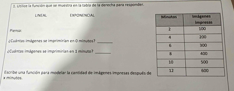 Utilice la función que se muestra en la tabla de la derecha para responder. 
LINEAL EXPONENCIAL 
Piensa: 
¿Cuántas imágenes se imprimirían en 0 minutos?_ 
¿Cuántas imágenes se imprimirían en 1 minuto? _ 
Escribe una función para modelar la cantidad de imágenes impresas después de 
x minutos.