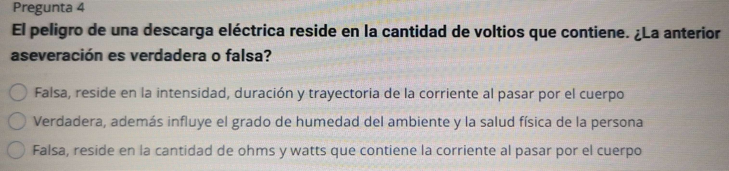 Pregunta 4
El peligro de una descarga eléctrica reside en la cantidad de voltios que contiene. ¿La anterior
aseveración es verdadera o falsa?
Falsa, reside en la intensidad, duración y trayectoria de la corriente al pasar por el cuerpo
Verdadera, además influye el grado de humedad del ambiente y la salud física de la persona
Falsa, reside en la cantidad de ohms y watts que contiene la corriente al pasar por el cuerpo