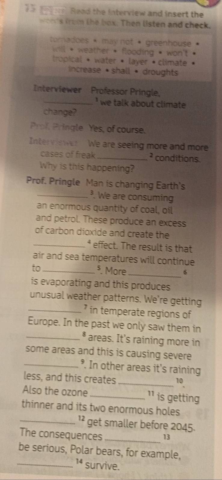 Read the interview and insert the 
wonds from the box. Then listen and check. 
toradoes • may not • greenhouse 
will , weather • flooding • won't 
trópical • water • layer • climate 
increase • shall • droughts 
Interviewer Professor Pringle, 
_* we talk about climate 
change? 
Prof. Pringle Yes, of course. 
Inter viswer We are seeing more and more 
cases of freak_ 2 conditions. 
Why is this happening? 
Prof. Pringle Man is changing Earth's 
_³. We are consuming 
an enormous quantity of coal, oil 
and petrol. These produce an excess 
of carbon dioxide and create the 
_effect. The result is that 
air and sea temperatures will continue 
to_ 
§. More_ 6 
is evaporating and this produces 
unusual weather patterns. We're getting 
_ in temperate regions of 
Europe. In the past we only saw them in 
_ 5 areas. It's raining more in 
some areas and this is causing severe 
_°. In other areas it's raining 
less, and this creates_ 
10 
Also the ozone_ ¹ is getting 
thinner and its two enormous holes 
_ 12 get smaller before 2045. 
The consequences_ 
13 
be serious, Polar bears, for example, 
_ 14 survive.