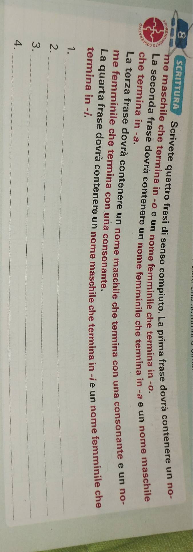 SCRITTURA Scrivete quattro frasi di senso compiuto. La prima frase dovrà contenere un no- 
me maschile che termina in -o e un nome femminile che termina in -o. 
La seconda frase dovrà contenere un nome femminile che termina in -a e un nome maschile 
che termina in -a. 
La terza frase dovrà contenere un nome maschile che termina con una consonante e un no- 
me femminile che termina con una consonante. 
La quarta frase dovrà contenere un nome maschile che termina in -íe un nome femminile che 
termina in -i. 
1._ 
2._ 
_ 
3. 
4._