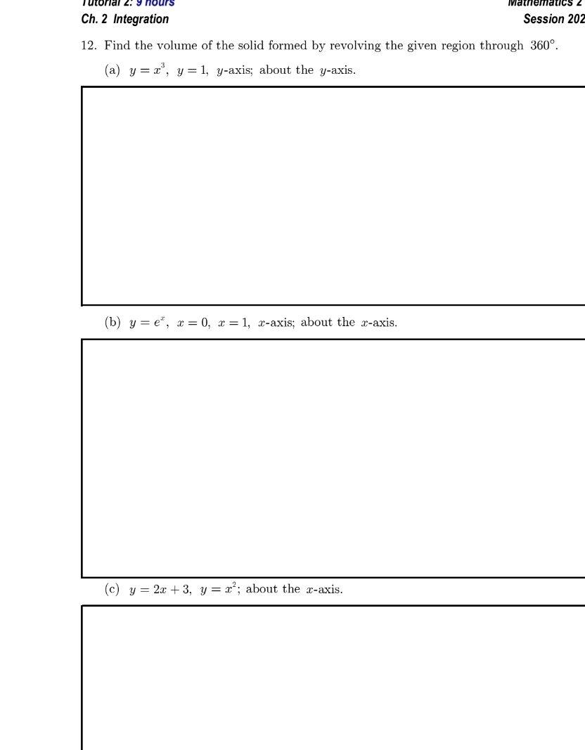 Tutorial 2: 9 nours Mathematics 2 
Ch. 2 Integration Session 202 
12. Find the volume of the solid formed by revolving the given region through 360°. 
(a) y=x^3, y=1 , y-axis; about the y-axis. 
(b) y=e^x, x=0, x=1 , x-axis; about the x-axis. 
(c) y=2x+3, y=x^2; about the x-axis.