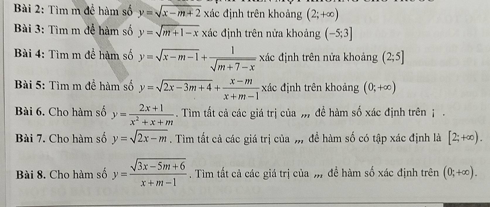 Tìm m để hàm số y=sqrt(x-m+2)x đác định trên khoảng (2;+∈fty )
Bài 3: Tìm m để hàm số y=sqrt(m+1-x) xác định trên nửa khoảng (-5;3]
Bài 4: Tìm m để hàm số y=sqrt(x-m-1)+ 1/sqrt(m+7-x)  xác định trên nửa khoảng (2;5]
Bài 5: Tìm m để hàm số y=sqrt(2x-3m+4)+ (x-m)/x+m-1  xác định trên khoảng (0;+∈fty )
Bài 6. Cho hàm số y= (2x+1)/x^2+x+m . Tìm tất cả các giá trị của , để hàm số xác định trên j . 
Bài 7. Cho hàm số y=sqrt(2x-m). Tìm tất cả các giá trị của m để hàm số có tập xác định là [2;+∈fty ). 
Bài 8. Cho hàm số y= (sqrt(3x-5m+6))/x+m-1 . Tìm tất cả các giá trị của m để hàm số xác định trên (0;+∈fty ).