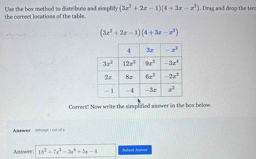 Use the box method to distribute and simplify (3x^2+2x-1)(4+3x-x^2). Drag and drop the terr
the correct locations of the table.
(3x^2+2x-1)(4+3x-x^2)
Correct! Now write the simplified answer in the box below.
Answer Attempt 1 out of 2
Answer: 18^2+7x^3-3x^4+5x-4 Submit Answer