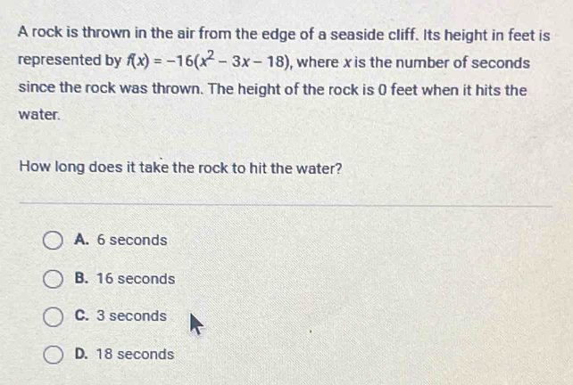 A rock is thrown in the air from the edge of a seaside cliff. Its height in feet is
represented by f(x)=-16(x^2-3x-18) , where x is the number of seconds
since the rock was thrown. The height of the rock is 0 feet when it hits the
water.
How long does it take the rock to hit the water?
A. 6 seconds
B. 16 seconds
C. 3 seconds
D. 18 seconds