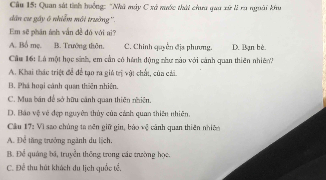 Quan sát tình huống: “Nhà máy C xả nước thải chưa qua xử lí ra ngoài khu
dân cư gầy ô nhiễm môi trường''.
Em sẽ phản ánh vấn đề đó với ai?
A. Bố mẹ. B. Trưởng thôn. C. Chính quyền địa phương. D. Bạn bè.
Cầu 16: Là một học sinh, em cần có hành động như nào với cảnh quan thiên nhiên?
A. Khai thác triệt để để tạo ra giá trị vật chất, của cải.
B. Phá hoại cảnh quan thiên nhiên.
C. Mua bán để sở hữu cảnh quan thiên nhiên.
D. Bảo vệ vẻ đẹp nguyên thủy của cảnh quan thiên nhiên.
Câu 17: Vì sao chúng ta nên giữ gìn, bảo vệ cảnh quan thiên nhiên
A. Để tăng trưởng ngành du lịch.
B. Để quảng bá, truyền thông trong các trường học.
C. Đề thu hút khách du lịch quốc tế.