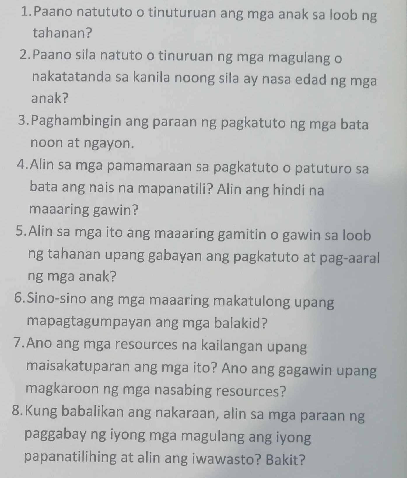 Paano natututo o tinuturuan ang mga anak sa loob ng 
tahanan? 
2.Paano sila natuto o tinuruan ng mga magulang o 
nakatatanda sa kanila noong sila ay nasa edad ng mga 
anak? 
3.Paghambingin ang paraan ng pagkatuto ng mga bata 
noon at ngayon. 
4.Alin sa mga pamamaraan sa pagkatuto o patuturo sa 
bata ang nais na mapanatili? Alin ang hindi na 
maaaring gawin? 
5.Alin sa mga ito ang maaaring gamitin o gawin sa loob 
ng tahanan upang gabayan ang pagkatuto at pag-aaral 
ng mga anak? 
6.Sino-sino ang mga maaaring makatulong upang 
mapagtagumpayan ang mga balakid? 
7.Ano ang mga resources na kailangan upang 
maisakatuparan ang mga ito? Ano ang gagawin upang 
magkaroon ng mga nasabing resources? 
8.Kung babalikan ang nakaraan, alin sa mga paraan ng 
paggabay ng iyong mga magulang ang iyong 
papanatilihing at alin ang iwawasto? Bakit?