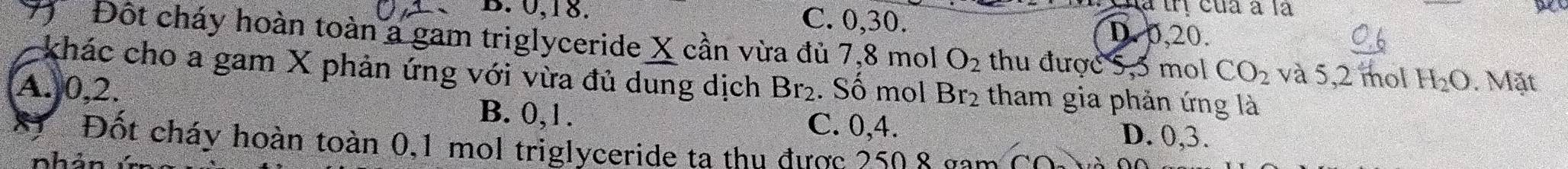 B. 0, 18.
Ha trị của à là
C. 0, 30. D. 0, 20.
77 Đột cháy hoàn toàn a gam triglyceride X cần vừa đủ 7,8 mol O_2 thu được 5,5 mol CO_2 và 5,2 mol H_2O. Mặt
khác cho a gam X phản ứng với vừa đủ dung dịch Br_2. Số mol Br_2 tham gia phản ứng là
A. 0, 2. B. 0, 1. D. 0, 3.
C. 0, 4.
Đốt cháy hoàn toàn 0, 1 mol triglyceride ta thu được 2508 gam
nhải