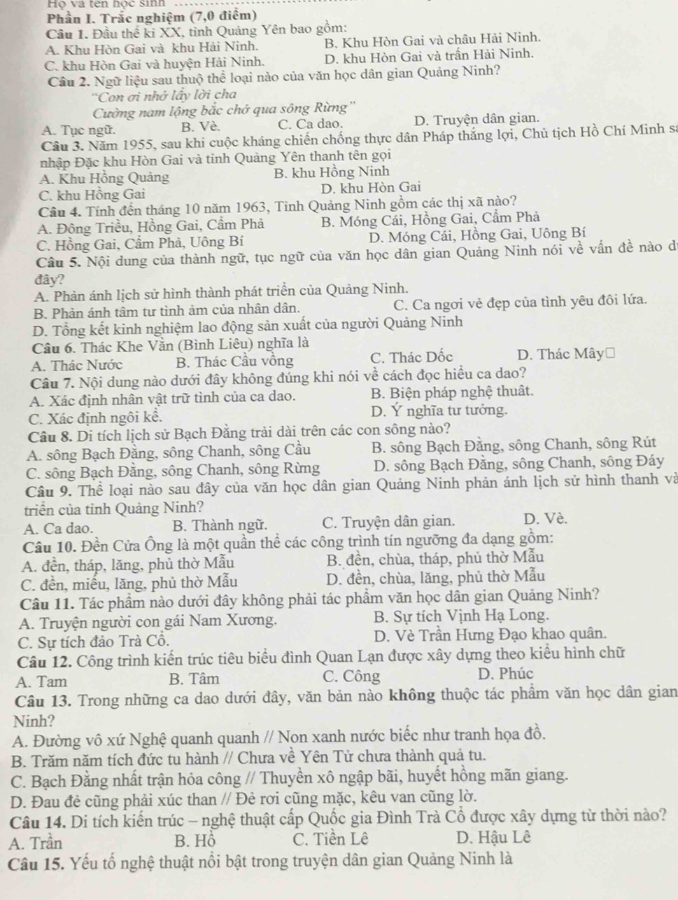 Họ và tên học sinh
Phần I. Trắc nghiệm (7,0 điểm)
Cầu 1. Đầu thế ki XX, tỉnh Quảng Yên bao gồm:
A. Khu Hòn Gai và khu Hải Ninh. B. Khu Hòn Gai và châu Hải Ninh.
C. khu Hòn Gai và huyện Hải Ninh. D. khu Hòn Gai và trấn Hải Ninh.
Cầâu 2. Ngữ liệu sau thuộ thể loại nào của văn học dân gian Quảng Ninh?
'Con ơi nhớ lấy lời cha
Cường nam lộng bắc chớ qua sông Rừng''
A. Tục ngữ. B. Vè. C. Ca dao. D. Truyện dân gian.
Câu 3. Năm 1955, sau khi cuộc kháng chiến chống thực dân Pháp thắng lợi, Chủ tịch Hồ Chí Minh sự
nhập Đặc khu Hòn Gai và tinh Quảng Yên thanh tên gọi
A. Khu Hồng Quảng B. khu Hồng Ninh
C. khu Hồng Gai D. khu Hòn Gai
Câu 4. Tính đến tháng 10 năm 1963, Tinh Quảng Ninh gồm các thị xã nào?
A. Đông Triều, Hồng Gai, Cầm Phả B. Móng Cái, Hồng Gai, Cẩm Phả
C. Hồng Gai, Cầm Phà, Uông Bí D. Móng Cái, Hồng Gai, Uông Bí
Câu 5. Nội dung của thành ngữ, tục ngữ của văn học dân gian Quảng Ninh nói về vấn đề nào d
đây?
A. Phản ánh lịch sử hình thành phát triển của Quảng Ninh.
B. Phản ánh tâm tư tình ảm của nhân dân. C. Ca ngơi vẻ đẹp của tình yêu đôi lứa.
D. Tổng kết kinh nghiệm lao động sản xuất của người Quảng Ninh
Câu 6. Thác Khe Vằn (Bình Liêu) nghĩa là
A. Thác Nước B. Thác Cầu vồng C. Thác Dốc D. Thác Mây⊥
Câu 7. Nội dung nào dưới đây không đúng khi nói về cách đọc hiểu ca dao?
A. Xác định nhân vật trữ tình của ca dao. B. Biện pháp nghệ thuât.
C. Xác định ngôi kể. D. Ý nghĩa tư tưởng.
Câu 8. Di tích lịch sử Bạch Đằng trải dài trên các con sông nào?
A. sông Bạch Đằng, sông Chanh, sông Cầu B. sông Bạch Đăng, sông Chanh, sông Rút
C. sông Bạch Đằng, sông Chanh, sông Rừng D. sông Bạch Đằng, sông Chanh, sông Đáy
Câu 9. Thể loại nào sau đây của văn học dân gian Quảng Ninh phản ánh lịch sử hình thanh và
triển của tỉnh Quảng Ninh?
A. Ca dao. B. Thành ngữ. C. Truyện dân gian. D. Vè.
Câu 10. Đền Cửa Ông là một quần thể các công trình tín ngưỡng đa dạng gồm:
A. đền, tháp, lăng, phủ thờ Mẫu B. đền, chùa, tháp, phủ thờ Mẫu
C. đền, miểu, lăng, phủ thờ Mẫu D. đền, chùa, lăng, phủ thờ Mẫu
Câu 11. Tác phẩm nào dưới đây không phải tác phẩm văn học dân gian Quảng Ninh?
A. Truyện người con gái Nam Xương. B. Sự tích Vịnh Hạ Long.
C. Sự tích đảo Trà Cổ. D. Vè Trần Hưng Đạo khao quân.
Câu 12. Công trình kiến trúc tiêu biểu đình Quan Lạn được xây dựng theo kiểu hình chữ
A. Tam B. Tâm C. Công D. Phúc
Câu 13. Trong những ca dao dưới đây, văn bản nào không thuộc tác phẩm văn học dân gian
Ninh?
A. Đường vô xứ Nghệ quanh quanh // Non xanh nước biếc như tranh họa đồ.
B. Trăm năm tích đức tu hành // Chưa về Yên Tử chưa thành quả tu.
C. Bạch Đằng nhất trận hỏa công // Thuyền xô ngập bãi, huyết hồng mãn giang.
D. Đau đẻ cũng phải xúc than // Đẻ rơi cũng mặc, kêu van cũng lờ.
Câu 14. Di tích kiến trúc - nghệ thuật cấp Quốc gia Đình Trà Cổ được xây dựng từ thời nào?
A. Trần B. Hồ C. Tiền Lê D. Hậu Lê
Câu 15. Yếu tố nghệ thuật nổi bật trong truyện dân gian Quảng Ninh là