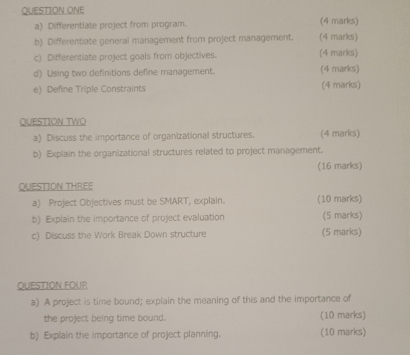 QUESTION ONE 
a) Differentiate project from program. (4 marks) 
b) Differentiate general management from project management. (4 marks) 
c) Differentiate project goals from objectives. 
(4 marks) 
d) Using two definitions define management. (4 marks) 
e) Define Triple Constraints (4 marks) 
QUESTION TWO 
a) Discuss the importance of organizational structures. (4 marks) 
b) Explain the organizational structures related to project management. 
(16 marks) 
QUESTION THREE 
a) Project Objectives must be SMART, explain. (10 marks) 
b) Explain the importance of project evaluation (5 marks) 
c) Discuss the Work Break Down structure (5 marks) 
QUESTION FOUR 
a) A project is time bound; explain the meaning of this and the importance of 
the project being time bound. (10 marks) 
b) Explain the importance of project planning. (10 marks)