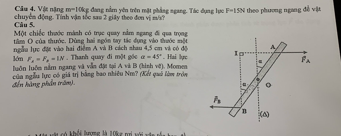 Vật nặng m=10kg đang nằm yên trên mặt phẳng ngang. Tác dụng lực F=15N theo phương ngang đề vật
chuyển động. Tính vận tốc sau 2 giây theo đơn vị m/s?
Câu 5.
Một chiếc thước mảnh có trục quay nằm ngang đi qua trọng
tâm O của thước. Dùng hai ngón tay tác dụng vào thước một
ngẫu lực đặt vào hai điểm A và B cách nhau 4,5 cm và có độ
lớn F_A=F_B=1N Thanh quay đi một góc alpha =45°. Hai lực
luôn luôn nằm ngang và vẫn đặt tại A và B (hình vẽ). Momen
của ngẫu lực có giá trị bằng bao nhiêu Nm? (Kết quả làm tròn
đến hàng phần trăm). 
có khối lương là 10kg rợi với vân tốc