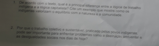 De acordo com o texto, qual é a principal diferença entre a lógica de trabalho 
indígena a a lógica capitalista? Cite um exemplo que mostre como os 
indígenas valorizam o equilíbrio com a natureza e a comunidade. 
2. Por que o trabalho coletivo e sustentável, praticado pelos povos indígenas, 
pode ser importante para enfrentar problemas como a destruição ambiental e 
as desigualdades sociais nos dias de hoje?