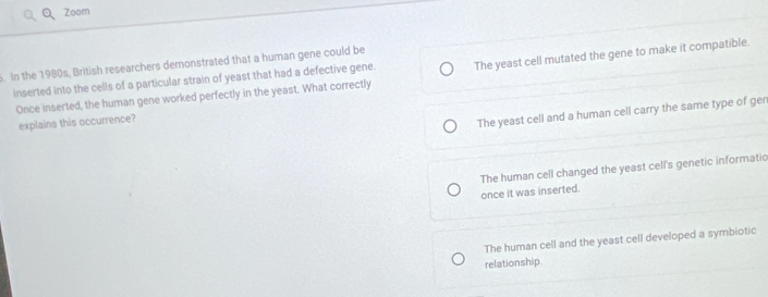 Zoom
. In the 1980s, British researchers demonstrated that a human gene could be
inserted into the cells of a particular strain of yeast that had a defective gene. The yeast cell mutated the gene to make it compatible.
Once inserted, the human gene worked perfectly in the yeast. What correctly
explains this occurrence?
The yeast cell and a human cell carry the same type of ger
The human cell changed the yeast cell's genetic informatic
once it was inserted.
The human cell and the yeast cell developed a symbiotic
relationship.