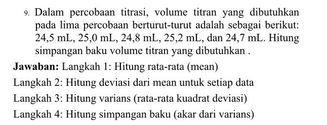 Dalam percobaan titrasi, volume titran yang dibutuhkan 
pada lima percobaan berturut-turut adalah sebagai berikut:
24,5 mL, 25,0 mL, 24, 8 mL, 25,2 mL, dan 24,7 mL. Hitung 
simpangan baku volume titran yang dibutuhkan . 
Jawaban: Langkah 1: Hitung rata-rata (mean) 
Langkah 2: Hitung deviasi dari mean untuk setiap data 
Langkah 3: Hitung varians (rata-rata kuadrat deviasi) 
Langkah 4: Hitung simpangan baku (akar dari varians)