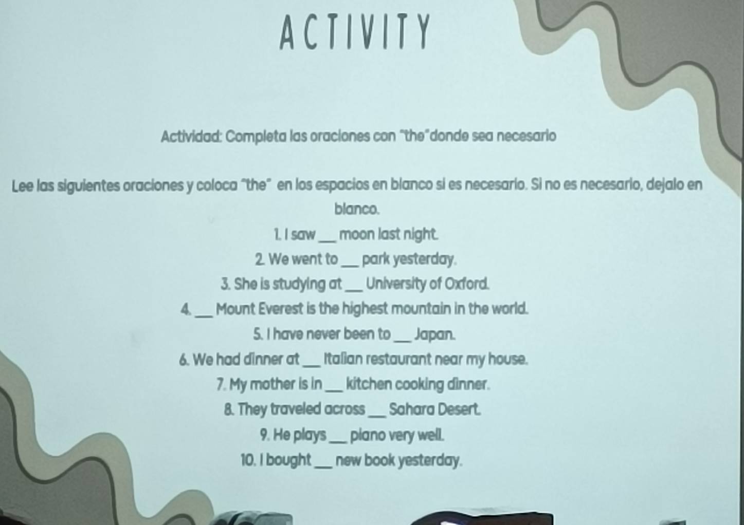 A C T I V I T Y 
Actividad: Completa las oraciones con “the”donde sea necesario 
Lee las siguientes oraciones y coloca "the” en los espacios en blanco si es necesario. Si no es necesario, dejalo en 
blanco. 
1. I saw_ moon last night. 
2. We went to_ park yesterday. 
3. She is studying at _University of Oxford. 
4._ Mount Everest is the highest mountain in the world. 
5. I have never been to _Japan. 
6. We had dinner at _Italian restaurant near my house. 
7. My mother is in _kitchen cooking dìnner. 
8. They traveled across _Sahara Desert. 
9. He plays _plano very well. 
10. I bought_ new book yesterday.