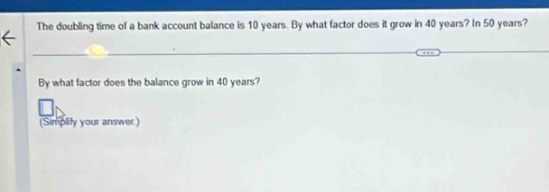 The doubling time of a bank account balance is 10 years. By what factor does it grow in 40 years? In 50 years? 
By what factor does the balance grow in 40 years? 
(Simplity your answer)